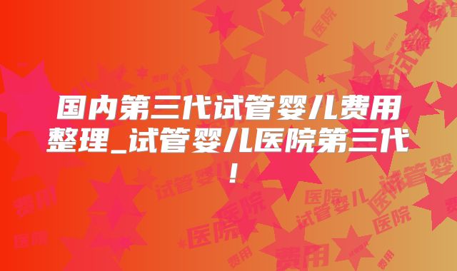 国内第三代试管婴儿费用整理_试管婴儿医院第三代!