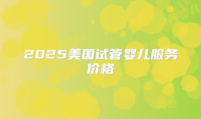 2025美国试管婴儿服务价格