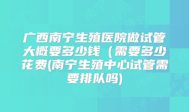 广西南宁生殖医院做试管大概要多少钱（需要多少花费(南宁生殖中心试管需要排队吗)