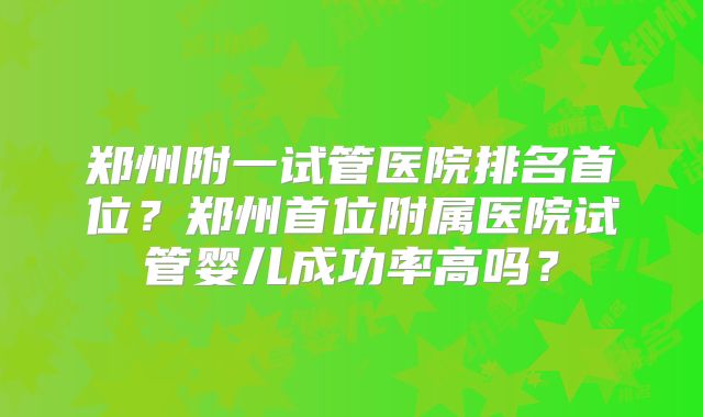 郑州附一试管医院排名首位?郑州首位附属医院试管婴儿成功率高吗?