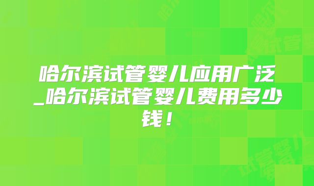 哈尔滨试管婴儿应用广泛_哈尔滨试管婴儿费用多少钱！