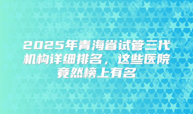 2025年青海省试管三代机构详细排名，这些医院竟然榜上有名