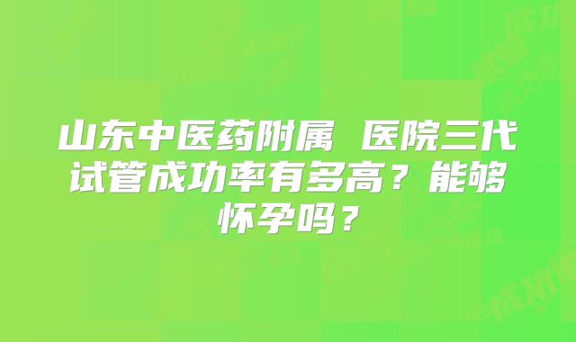 山东中医药附属 医院三代试管成功率有多高？能够怀孕吗？