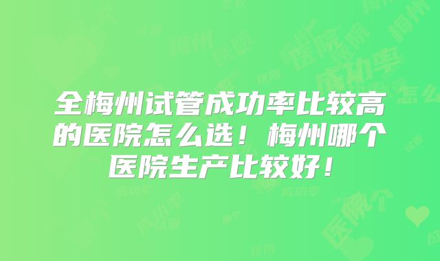全梅州试管成功率比较高的医院怎么选!梅州哪个医院生产比较好!
