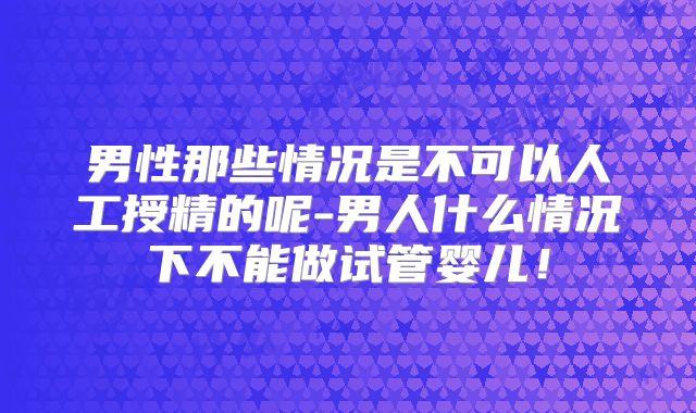 男性那些情况是不可以人工授精的呢-男人什么情况下不能做试管婴儿!