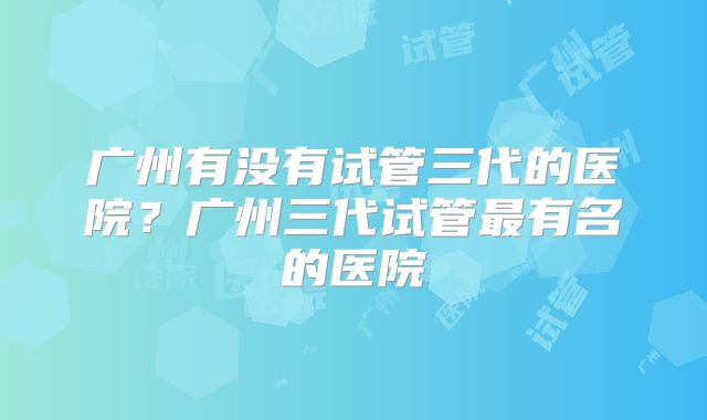 广州有没有试管三代的医院？广州三代试管最有名的医院