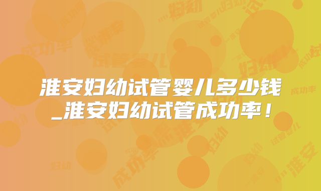 淮安妇幼试管婴儿多少钱_淮安妇幼试管成功率！
