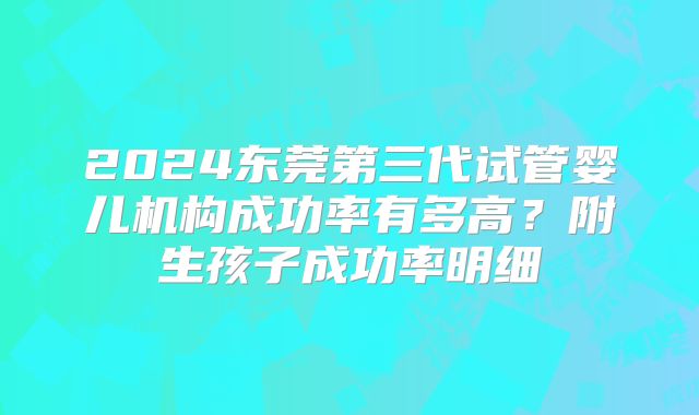 2024东莞第三代试管婴儿机构成功率有多高？附生孩子成功率明细