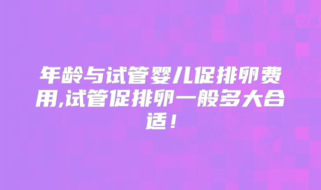 年龄与试管婴儿促排卵费用,试管促排卵一般多大合适！