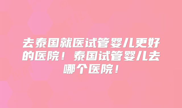 去泰国就医试管婴儿更好的医院！泰国试管婴儿去哪个医院！