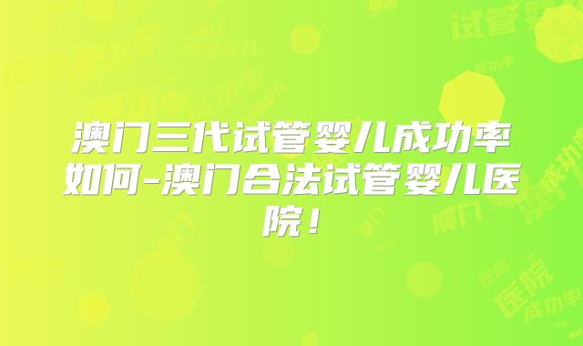 澳门三代试管婴儿成功率如何-澳门合法试管婴儿医院！