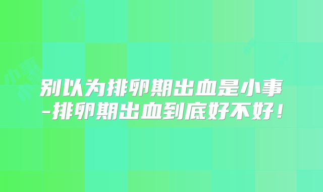 别以为排卵期出血是小事-排卵期出血到底好不好！