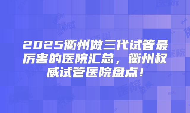 2025衢州做三代试管最厉害的医院汇总，衢州权威试管医院盘点！