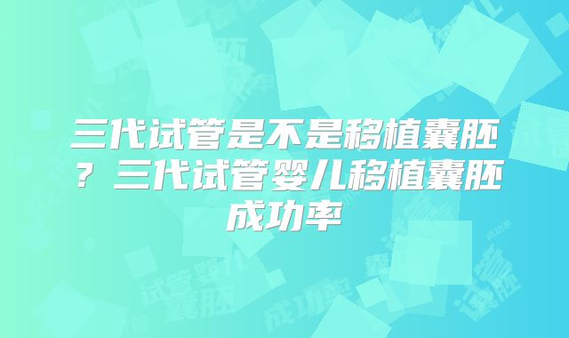 三代试管是不是移植囊胚？三代试管婴儿移植囊胚成功率