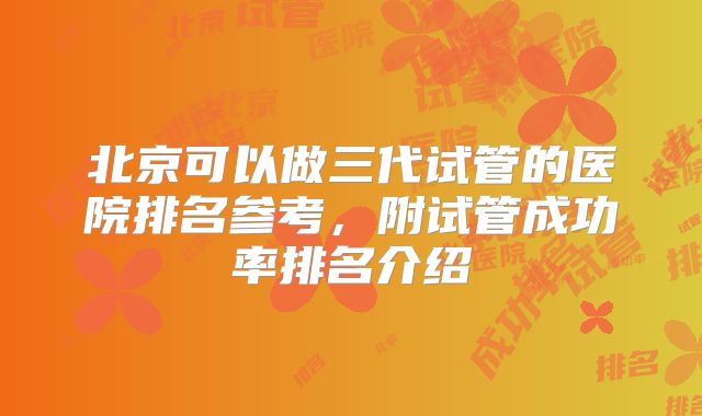 北京可以做三代试管的医院排名参考,附试管成功率排名介绍