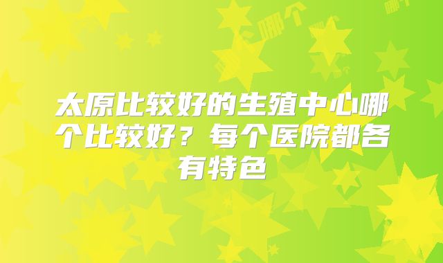 太原比较好的生殖中心哪个比较好?每个医院都各有特色