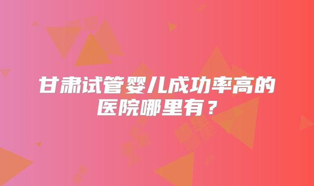 甘肃试管婴儿成功率高的医院哪里有?