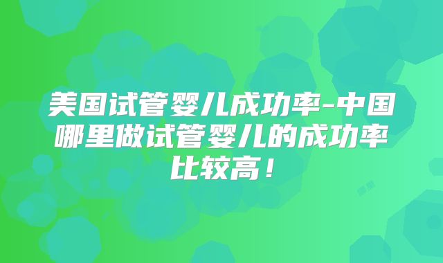 美国试管婴儿成功率-中国哪里做试管婴儿的成功率比较高！