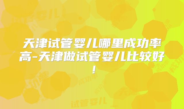 天津试管婴儿哪里成功率高-天津做试管婴儿比较好！