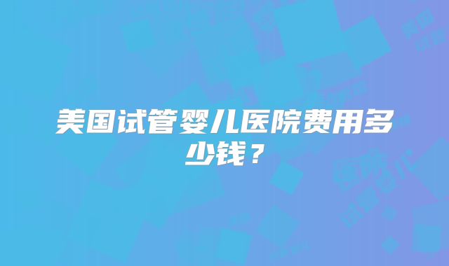 美国试管婴儿医院费用多少钱？