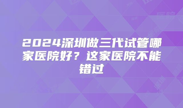 2024深圳做三代试管哪家医院好？这家医院不能错过