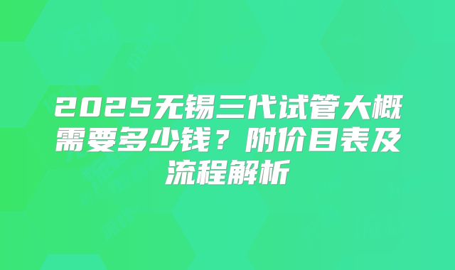2025无锡三代试管大概需要多少钱？附价目表及流程解析