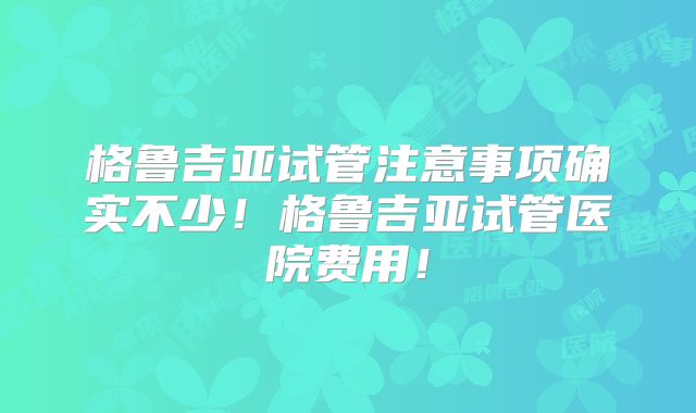 格鲁吉亚试管注意事项确实不少!格鲁吉亚试管医院费用!