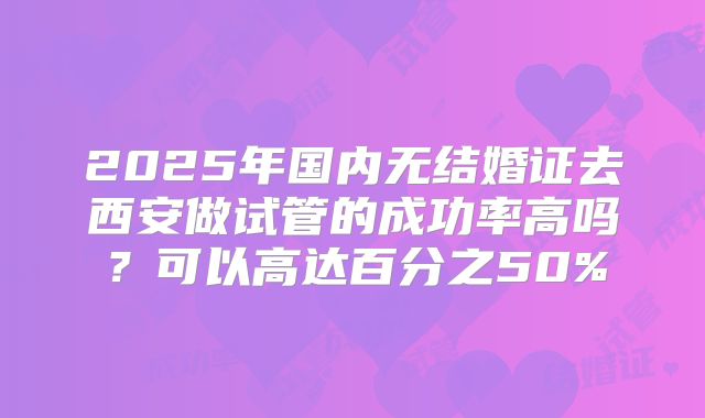 2025年国内无结婚证去西安做试管的成功率高吗?可以高达百分之50%