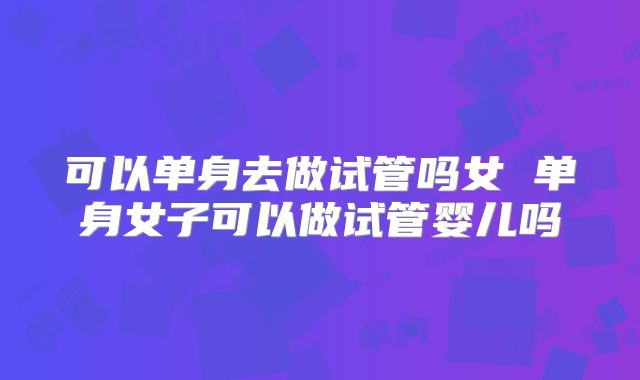 可以单身去做试管吗女 单身女子可以做试管婴儿吗