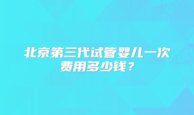 北京第三代试管婴儿一次费用多少钱？