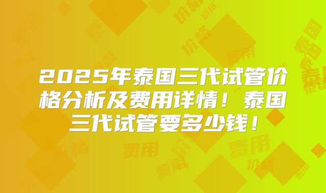 2025年泰国三代试管价格分析及费用详情!泰国三代试管要多少钱!