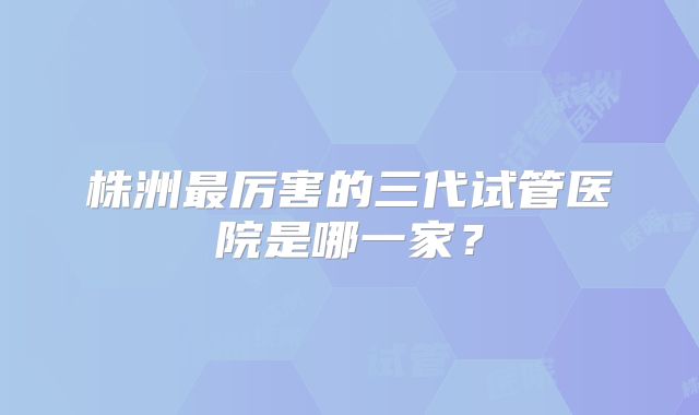 株洲最厉害的三代试管医院是哪一家?