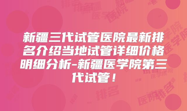 新疆三代试管医院最新排名介绍当地试管详细价格明细分析-新疆医学院第三代试管！