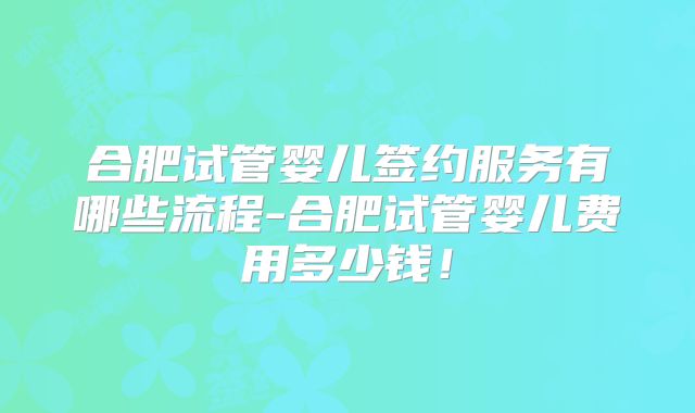 合肥试管婴儿签约服务有哪些流程-合肥试管婴儿费用多少钱!