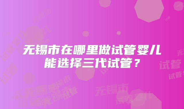 无锡市在哪里做试管婴儿能选择三代试管？