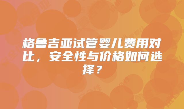 格鲁吉亚试管婴儿费用对比，安全性与价格如何选择？