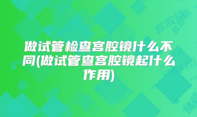 做试管检查宫腔镜什么不同(做试管查宫腔镜起什么作用)