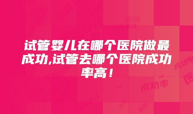 试管婴儿在哪个医院做最成功,试管去哪个医院成功率高!