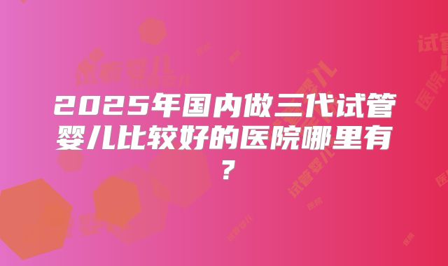 2025年国内做三代试管婴儿比较好的医院哪里有?