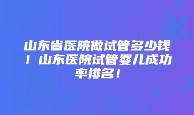 山东省医院做试管多少钱！山东医院试管婴儿成功率排名！