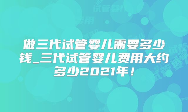 做三代试管婴儿需要多少钱_三代试管婴儿费用大约多少2021年!