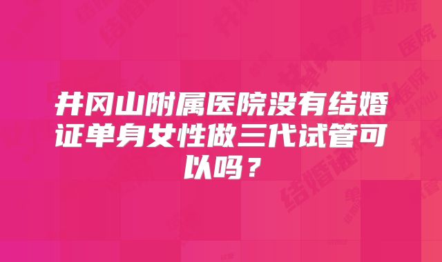 井冈山附属医院没有结婚证单身女性做三代试管可以吗？