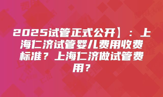 2025试管正式公开】:上海仁济试管婴儿费用收费标准?上海仁济做试管费用?