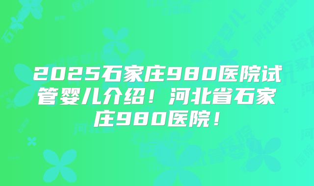 2025石家庄980医院试管婴儿介绍!河北省石家庄980医院!