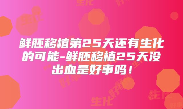鲜胚移植第25天还有生化的可能-鲜胚移植25天没出血是好事吗！