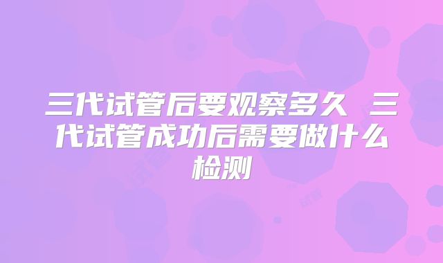 三代试管后要观察多久 三代试管成功后需要做什么检测