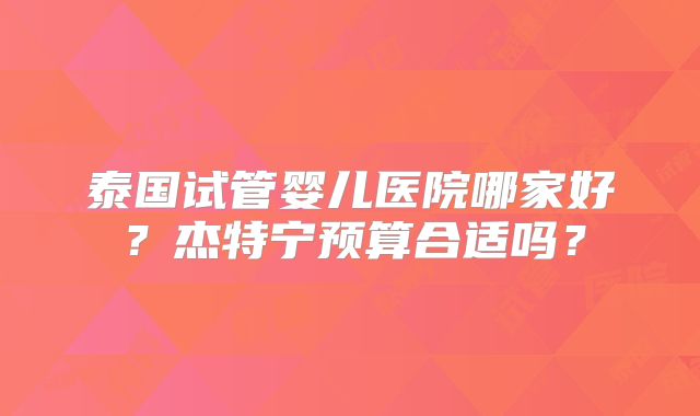 泰国试管婴儿医院哪家好?杰特宁预算合适吗?