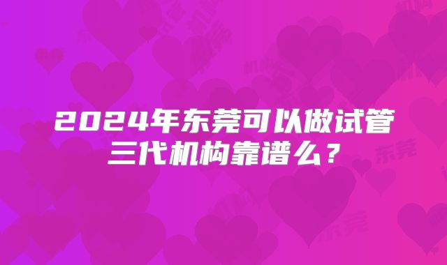 2024年东莞可以做试管三代机构靠谱么?