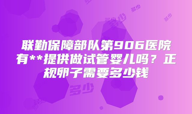 联勤保障部队第906医院有**提供做试管婴儿吗？正规卵子需要多少钱