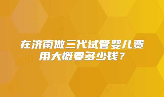 在济南做三代试管婴儿费用大概要多少钱？